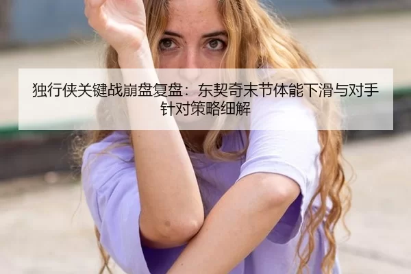独行侠关键战崩盘复盘：东契奇末节体能下滑与对手针对策略细解